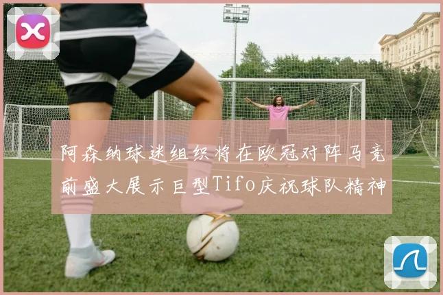 阿森纳球迷组织将在欧冠对阵马竞前盛大展示巨型Tifo庆祝球队精神