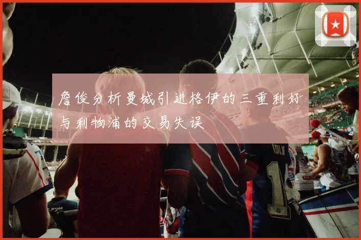 詹俊分析曼城引进格伊的三重利好与利物浦的交易失误
