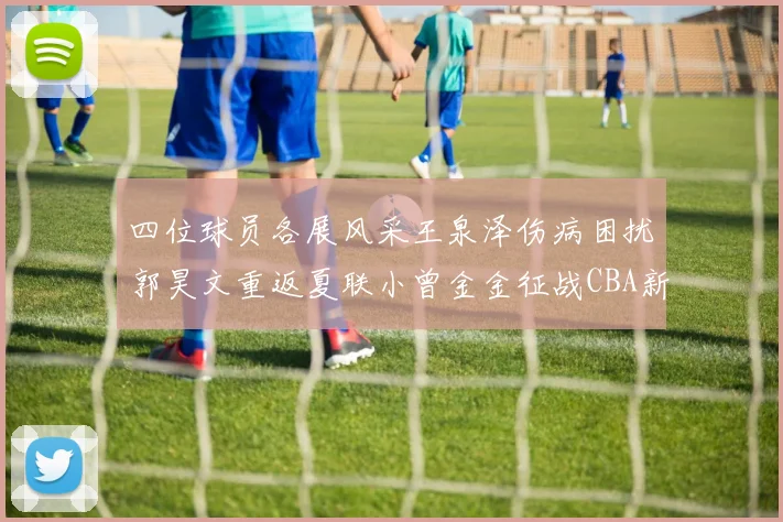 四位球员各展风采王泉泽伤病困扰郭昊文重返夏联小曾金金征战CBA新赛季