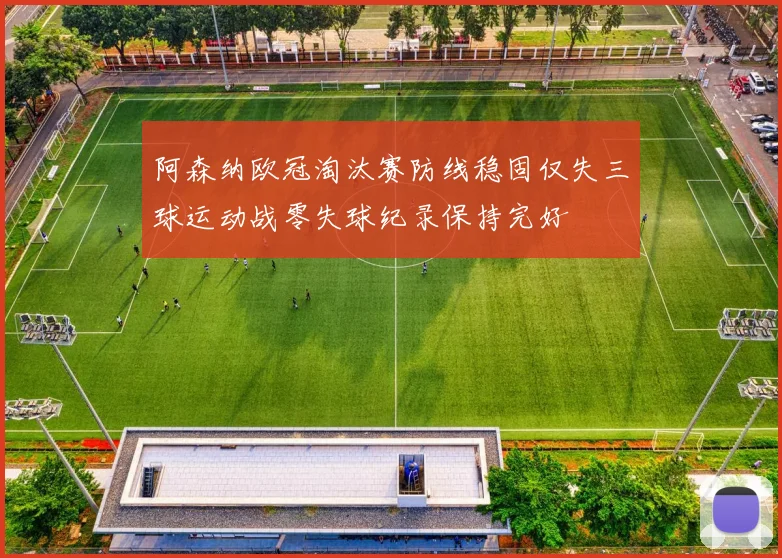 阿森纳欧冠淘汰赛防线稳固仅失三球运动战零失球纪录保持完好