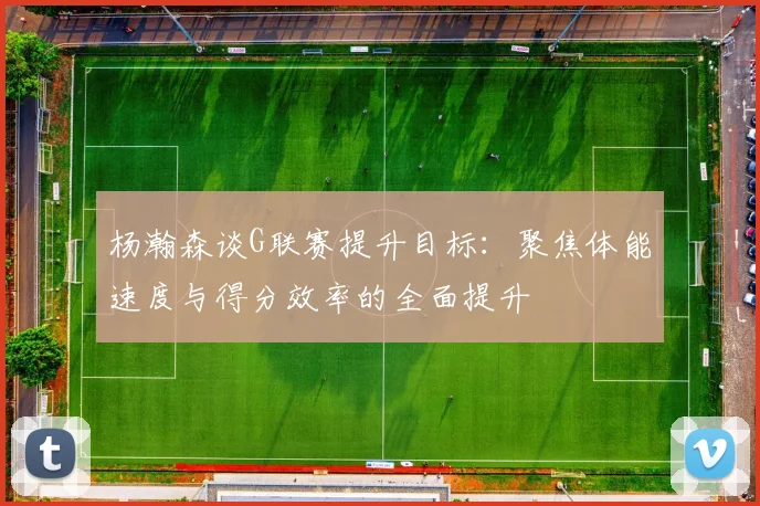 杨瀚森谈G联赛提升目标：聚焦体能速度与得分效率的全面提升
