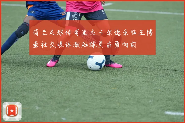 荷兰足球传奇里杰卡尔德亲临王博豪社交媒体激励球员奋勇向前