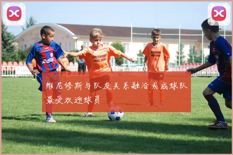 维尼修斯与队友关系融洽或成球队最受欢迎球员