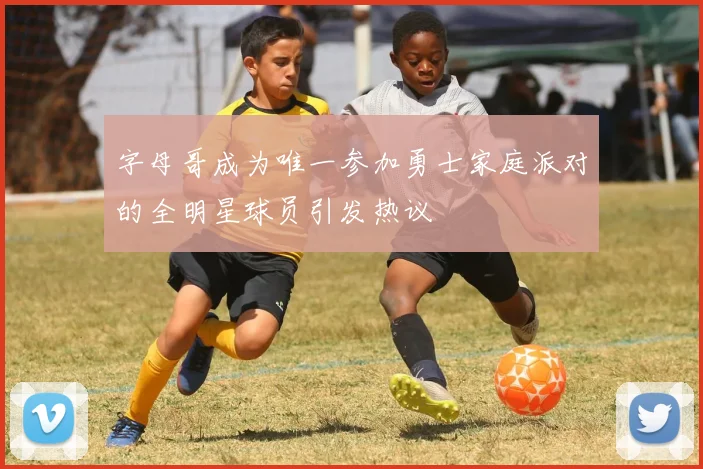 字母哥成为唯一参加勇士家庭派对的全明星球员引发热议