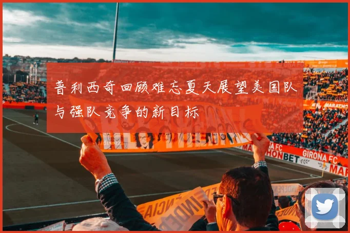 普利西奇回顾难忘夏天展望美国队与强队竞争的新目标
