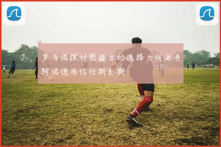 罗马诺探讨图赫尔的选择为何放弃阿诺德而信任斯彭斯