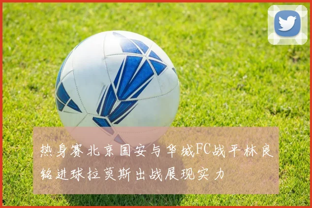 热身赛北京国安与华城FC战平林良铭进球拉莫斯出战展现实力