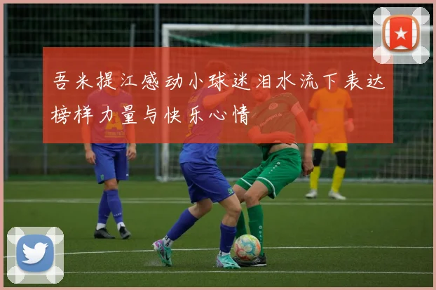 吾米提江感动小球迷泪水流下表达榜样力量与快乐心情