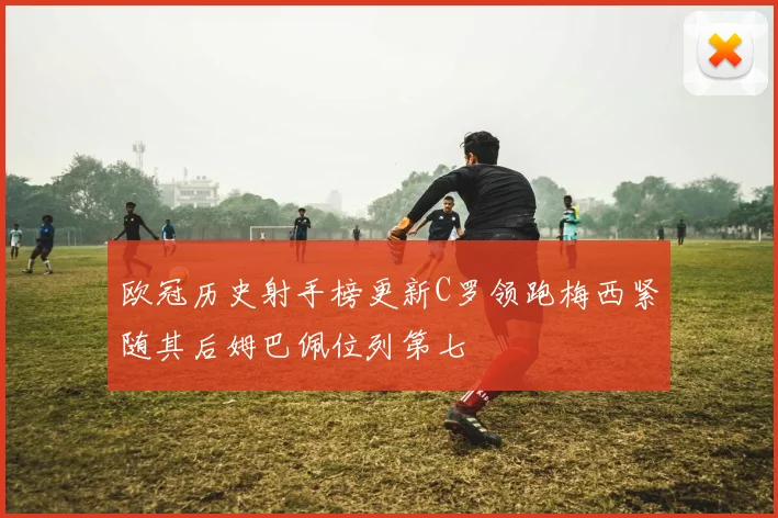 欧冠历史射手榜更新C罗领跑梅西紧随其后姆巴佩位列第七