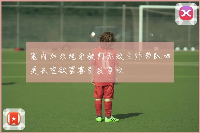 塞内加尔绝杀被判无效主帅带队回更衣室欲罢赛引发争议