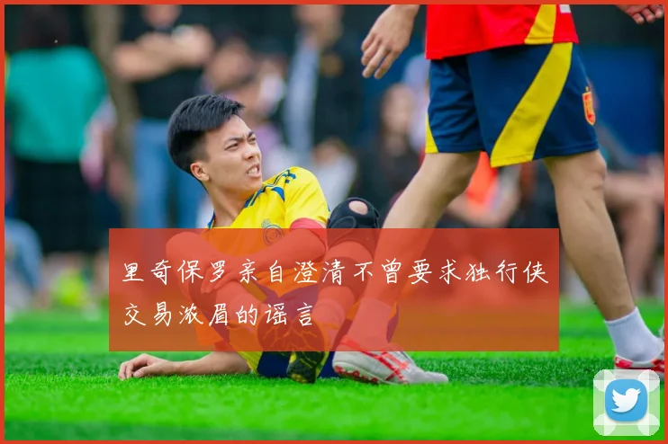 里奇保罗亲自澄清不曾要求独行侠交易浓眉的谣言