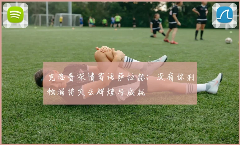 克洛普深情寄语萨拉赫：没有你利物浦将失去辉煌与成就
