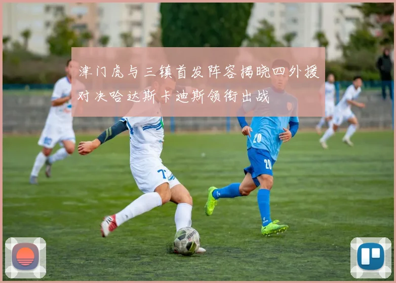 津门虎与三镇首发阵容揭晓四外援对决哈达斯卡迪斯领衔出战