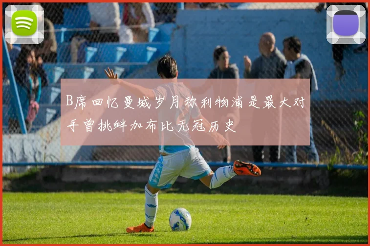B席回忆曼城岁月称利物浦是最大对手曾挑衅加布比无冠历史