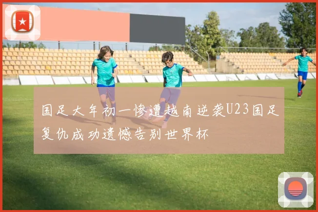 国足大年初一惨遭越南逆袭U23国足复仇成功遗憾告别世界杯