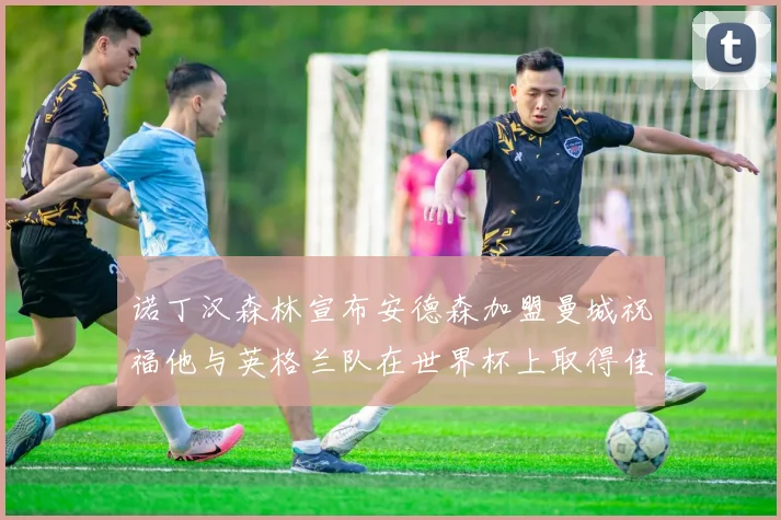 诺丁汉森林宣布安德森加盟曼城祝福他与英格兰队在世界杯上取得佳绩