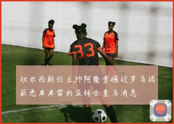 切尔西新任主帅阿隆索通过罗马诺获悉库库雷利亚转会皇马消息