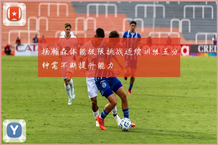 杨瀚森体能极限挑战连续训练五分钟需不断提升能力