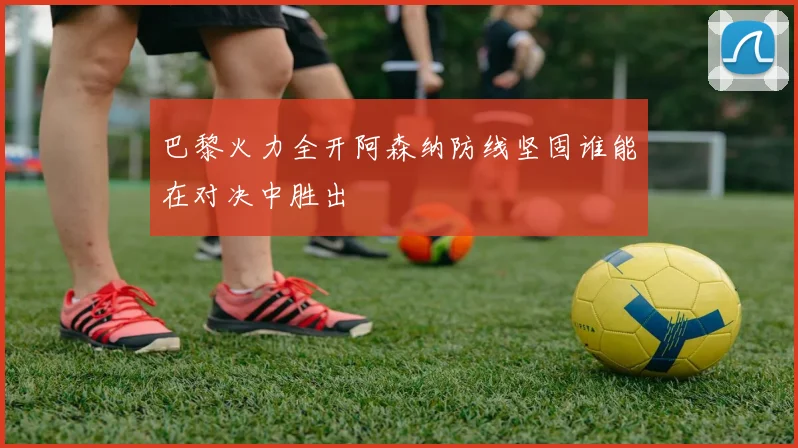 巴黎火力全开阿森纳防线坚固谁能在对决中胜出