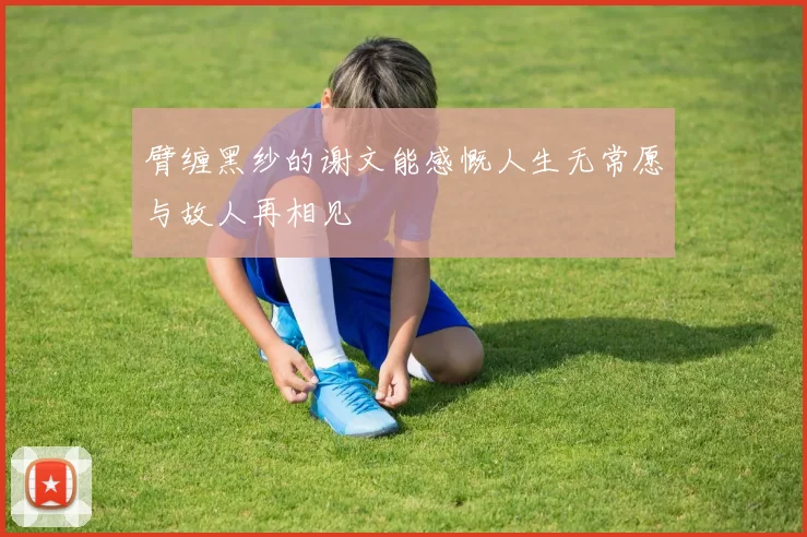 臂缠黑纱的谢文能感慨人生无常愿与故人再相见