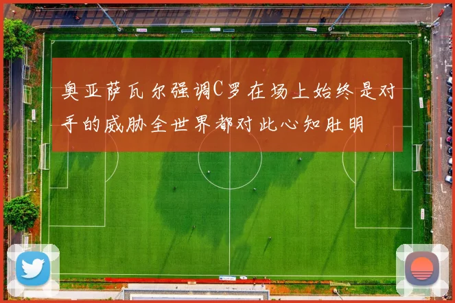 奥亚萨瓦尔强调C罗在场上始终是对手的威胁全世界都对此心知肚明