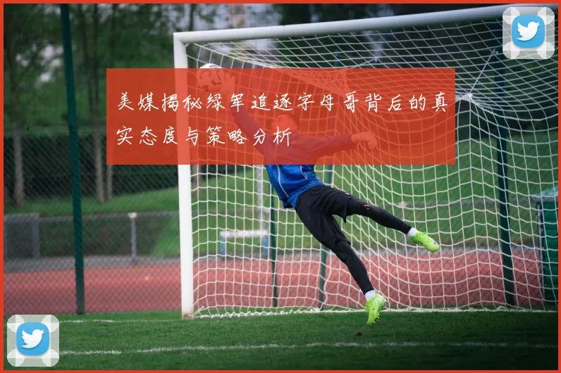 美媒揭秘绿军追逐字母哥背后的真实态度与策略分析