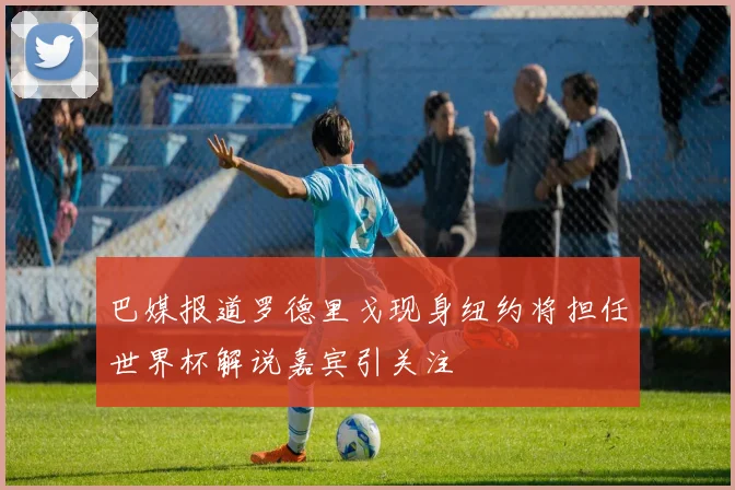 巴媒报道罗德里戈现身纽约将担任世界杯解说嘉宾引关注