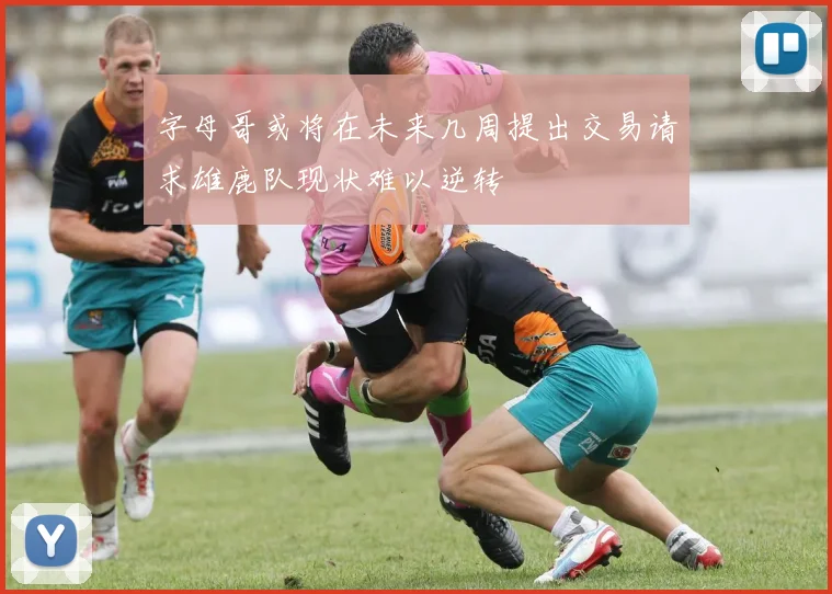 字母哥或将在未来几周提出交易请求雄鹿队现状难以逆转