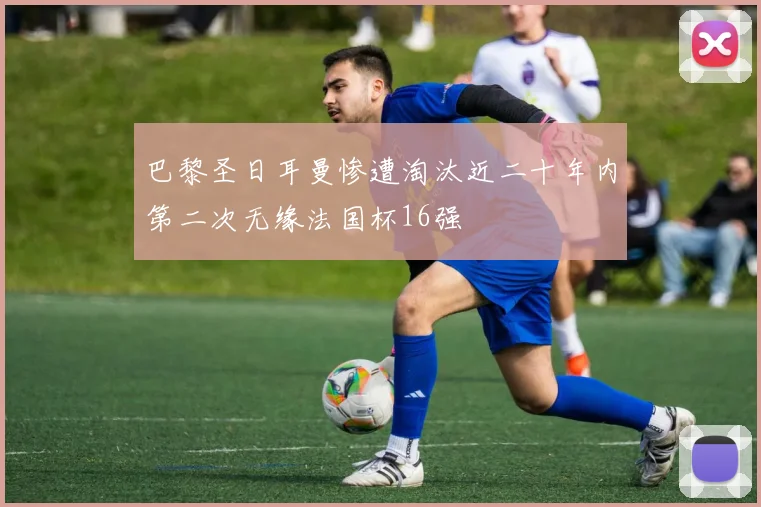 巴黎圣日耳曼惨遭淘汰近二十年内第二次无缘法国杯16强