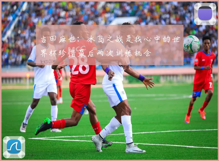 吉田麻也：冰岛之战是我心中的世界杯珍惜最后两次训练机会
