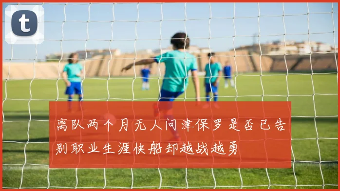 离队两个月无人问津保罗是否已告别职业生涯快船却越战越勇