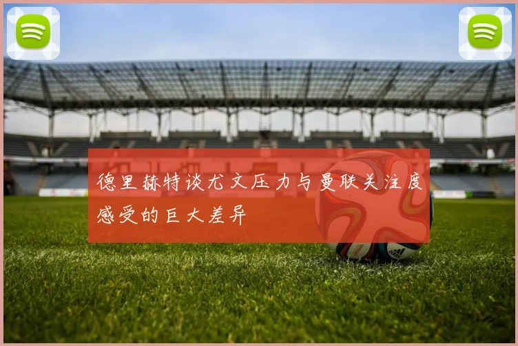 德里赫特谈尤文压力与曼联关注度感受的巨大差异