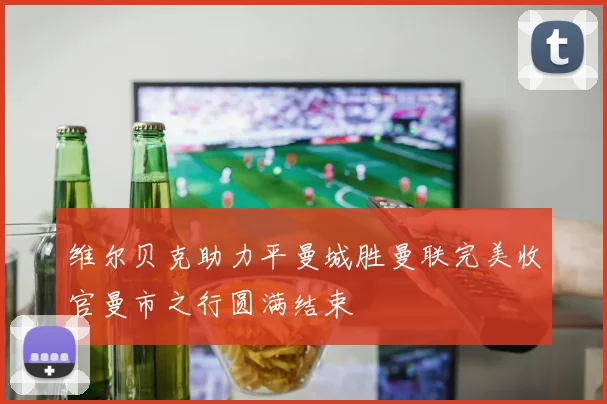 维尔贝克助力平曼城胜曼联完美收官曼市之行圆满结束