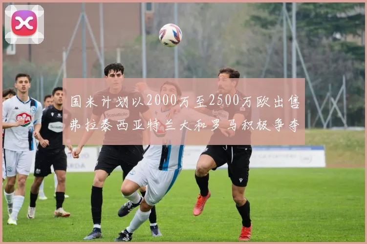 国米计划以2000万至2500万欧出售弗拉泰西亚特兰大和罗马积极争夺