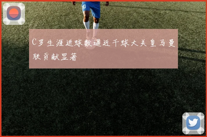 C罗生涯进球数逼近千球大关皇马曼联贡献显著